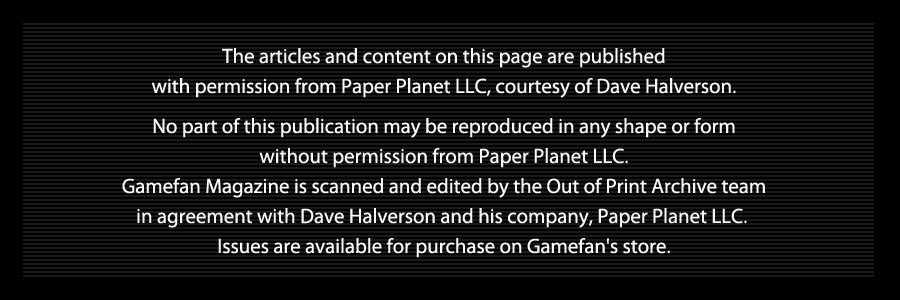 The articles and content on this page are published   with permission from Paper Planet LLC, courtesy of Dave Halverson.    No part of this publication may be reproduced in any shape or form   without permission from Paper Planet LLC.   Gamefan Magazine is scanned and edited by the Out of Print Archive team   in agreement with Dave Halverson and his company, Paper Planet LLC.    Issues are available for purchase on Gamefan's store.